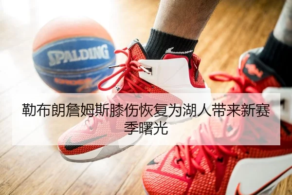 勒布朗詹姆斯膝伤恢复为湖人带来新赛季曙光