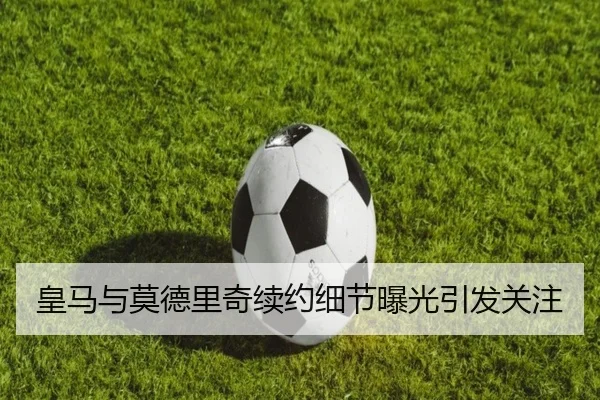 皇马与莫德里奇续约细节曝光引发关注